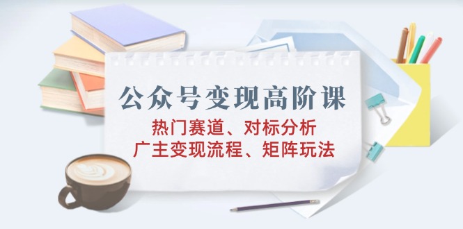 （14177期）公众号变现高阶课：热门赛道、对标分析、广告主变现流程、矩阵玩法-米落轻创