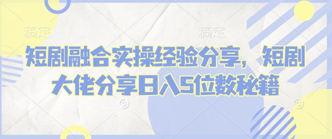 短剧融合实操经验分享，短剧大佬分享日入5位数秘籍-米落轻创