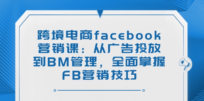 （14314期）跨境电商facebook营销课：从广告投放到BM管理，全面掌握FB营销技巧-米落轻创