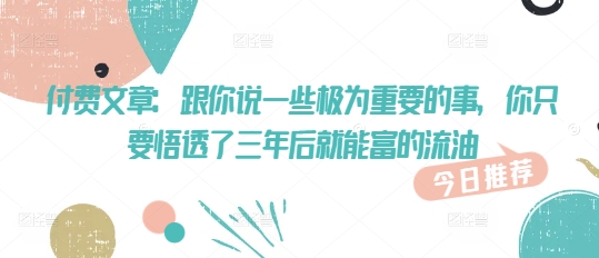 付费文章：跟你说一些极为重要的事，你只要悟透了 三年后 就能富的流油-米落轻创