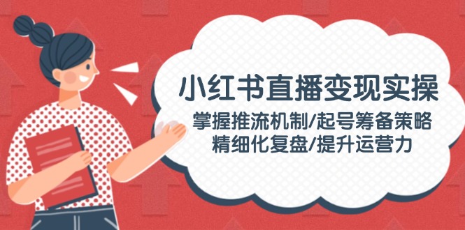 （14189期）小红书直播变现实操：掌握推流机制/起号筹备策略/精细化复盘/提升运营力-米落轻创