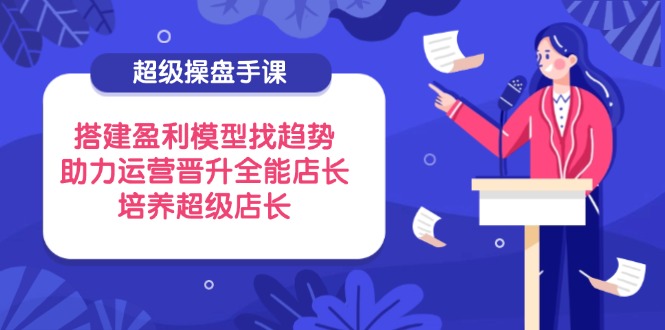 （14431期）超级操盘手课，搭建盈利模型找趋势，助力运营晋升全能店长，培养超级店长-米落轻创