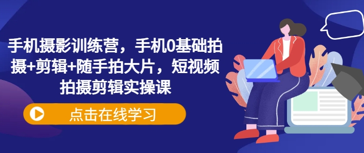 手机摄影训练营，手机0基础拍摄+剪辑+随手拍大片，短视频拍摄剪辑实操课-米落轻创