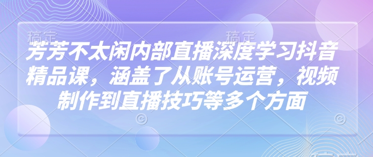 芳芳不太闲内部直播深度学习抖音精品课，涵盖了从账号运营，视频制作到直播技巧等多个方面-米落轻创