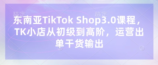 东南亚TikTok Shop3.0课程，TK小店​从初级到高阶，运营出单干货输出-米落轻创