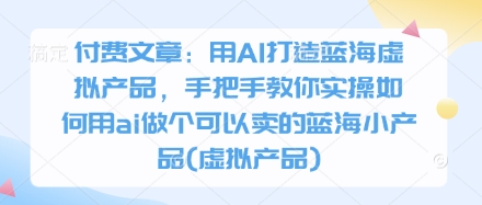 付费文章：用AI打造蓝海虚拟产品，手把手教你实操如何用ai做个可以卖的蓝海小产品(虚拟产品)-米落轻创