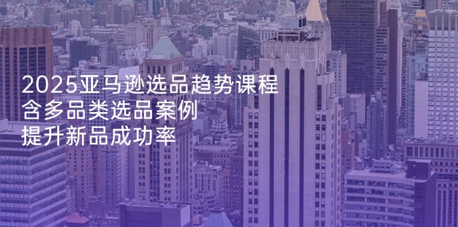 （14434期）2025亚马逊选品趋势课程，含多品类选品案例，提升新品成功率-米落轻创