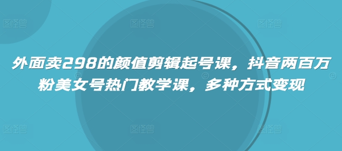 外面卖298的颜值剪辑起号课，抖音两百万粉美女号热门教学课，多种方式变现-米落轻创