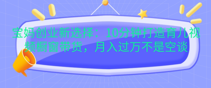 宝妈创业新选择：10分钟打造育儿视频橱窗带货，月入过W不是空谈【揭秘】-米落轻创