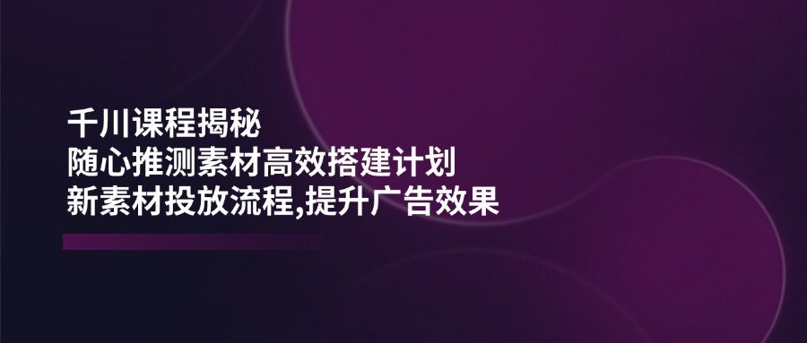 （14317期）千川课程揭秘：随心推测素材高效搭建计划,新素材投放流程,提升广告效果-米落轻创