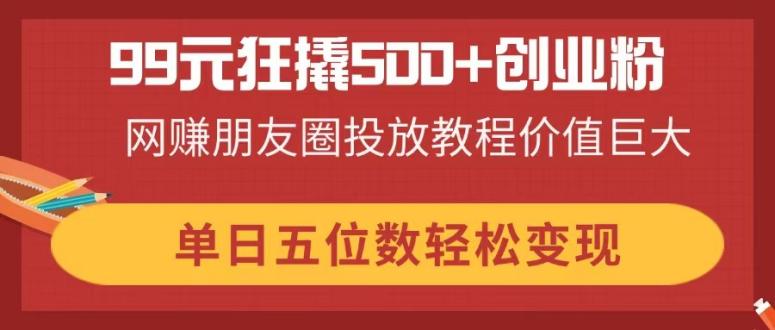 （14247期）99元狂撬500+创业粉，网赚朋友圈投放教程价值巨大，单日五位数轻松变现-米落轻创