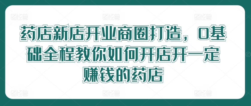 药店新店开业商圈打造，0基础全程教你如何开店开一定赚钱的药店-米落轻创