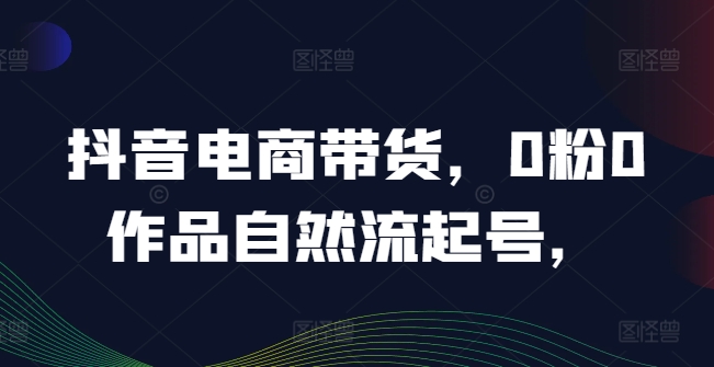 抖音电商带货，0粉0作品自然流起号，热销20多万人的抖音课程的经验分享-米落轻创