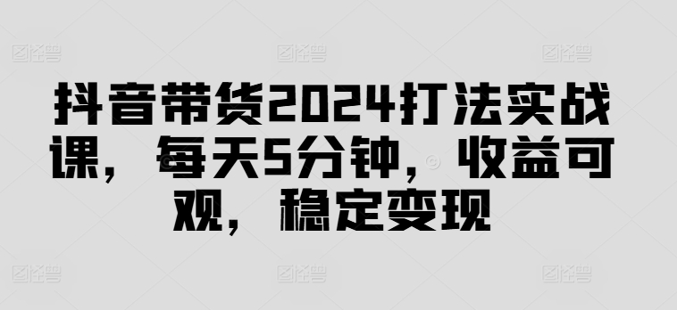 抖音带货2024打法实战课，每天5分钟，收益可观，稳定变现【揭秘】-米落轻创