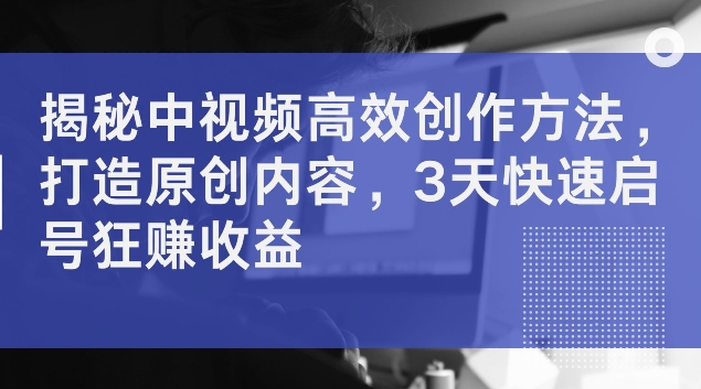 揭秘中视频高效创作方法，打造原创内容，3天快速启号狂赚收益【揭秘】-米落轻创