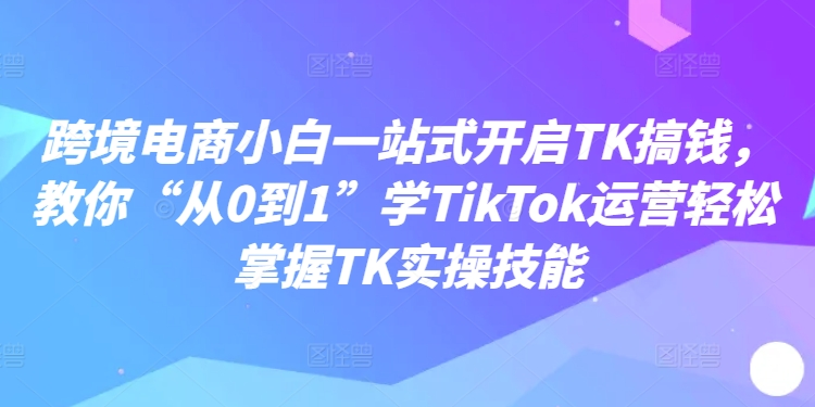 跨境电商小白一站式开启TK搞钱，教你“从0到1”学TikTok运营轻松掌握TK实操技能-米落轻创