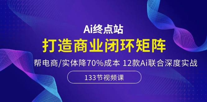 Ai终点站，打造商业闭环矩阵，帮电商/实体降70%成本，12款Ai联合深度实战-米落轻创
