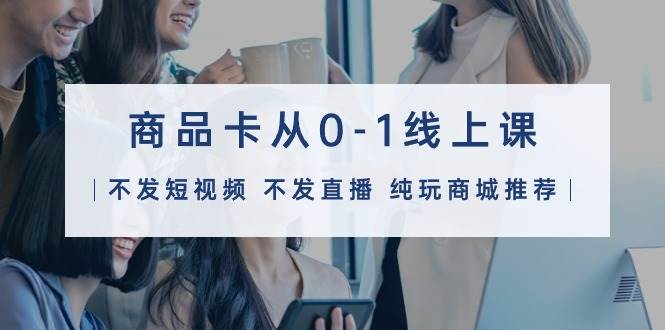 商品卡从0-1线上课（不发短视频 不发直播 纯玩商城推荐）32节课-米落轻创