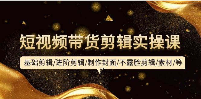 短视频带货剪辑实操课：基础剪辑/进阶剪辑/制作封面/不露脸剪辑/素材/等等-米落轻创