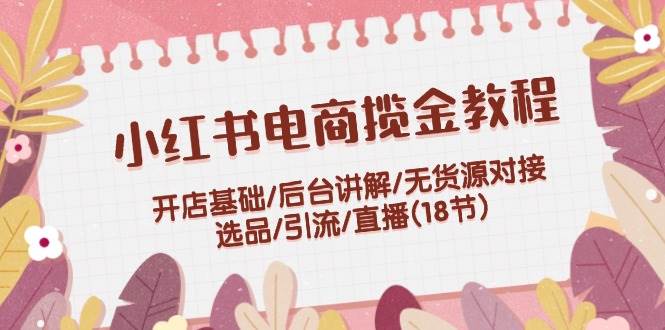 小红书电商揽金教程：开店基础/后台讲解/无货源对接/选品/引流/直播(18节)-米落轻创