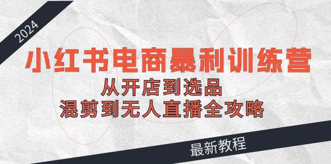 2024小红书电商暴利训练营：从开店到选品，混剪到无人直播全攻略-米落轻创
