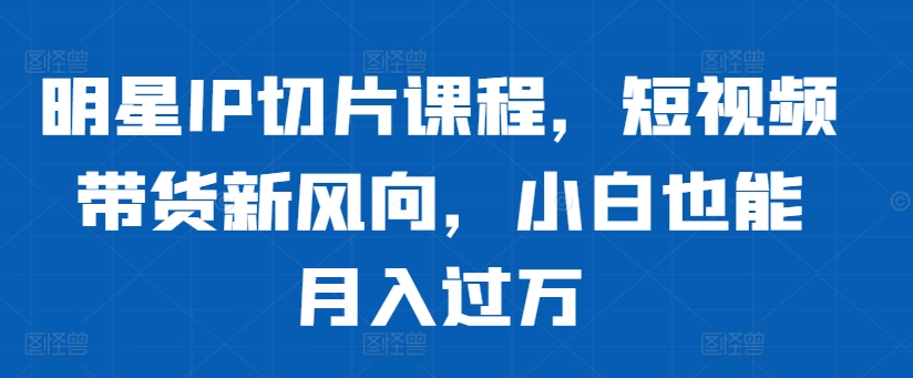 明星IP切片课程，短视频带货新风向，小白也能月入过万-米落轻创