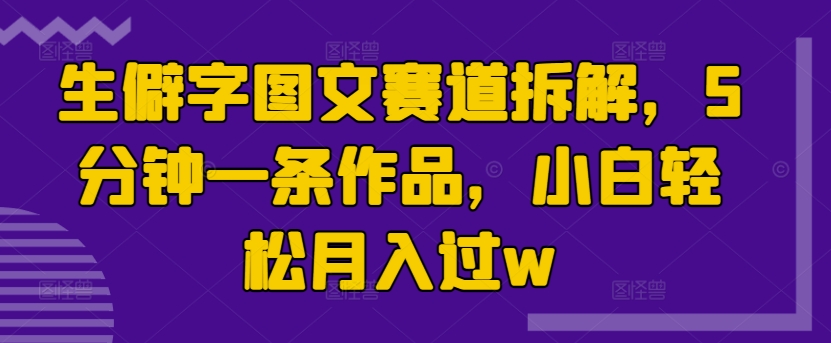 生僻字图文赛道拆解，5分钟一条作品，小白轻松月入过w-米落轻创